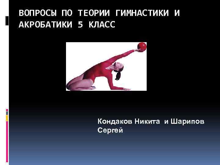 ВОПРОСЫ ПО ТЕОРИИ ГИМНАСТИКИ И АКРОБАТИКИ 5 КЛАСС Кондаков Никита и Шарипов Сергей 