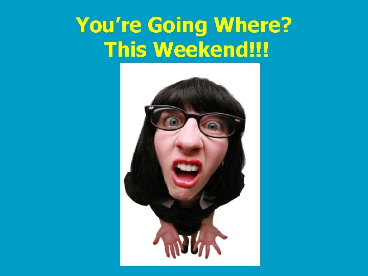 You’re Going Where? This Weekend!!! 