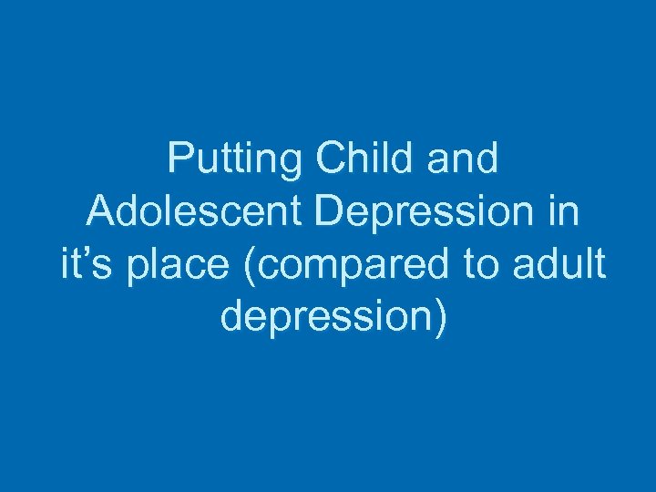 Putting Child and Adolescent Depression in it’s place (compared to adult depression) 