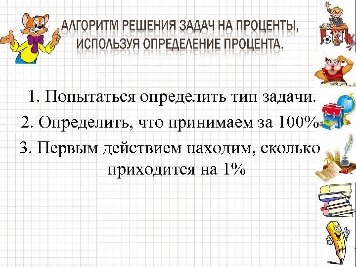 1. Попытаться определить тип задачи. 2. Определить, что принимаем за 100% 3. Первым действием