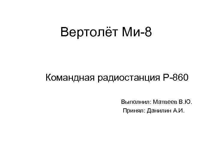 Вертолёт Ми-8 Командная радиостанция Р-860 Выполнил: Матвеев В. Ю. Принял: Данилин А. И. 