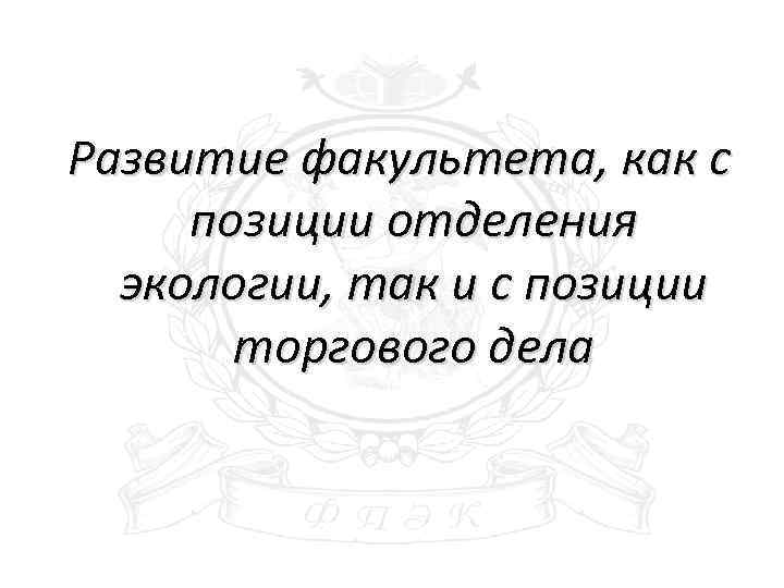 Развитие факультета, как с позиции отделения экологии, так и с позиции торгового дела 