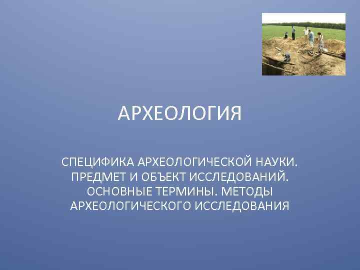 АРХЕОЛОГИЯ СПЕЦИФИКА АРХЕОЛОГИЧЕСКОЙ НАУКИ. ПРЕДМЕТ И ОБЪЕКТ ИССЛЕДОВАНИЙ. ОСНОВНЫЕ ТЕРМИНЫ. МЕТОДЫ АРХЕОЛОГИЧЕСКОГО ИССЛЕДОВАНИЯ 