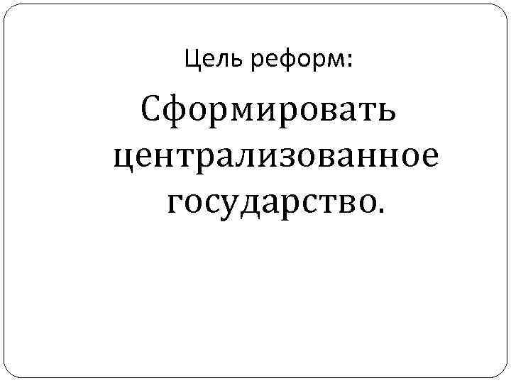 Цель реформ: Сформировать централизованное государство. 