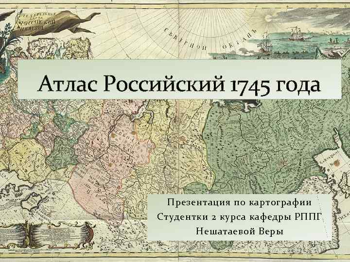 Атлас Российский 1745 года Презентация по картографии Студентки 2 курса кафедры РППГ Нешатаевой Веры