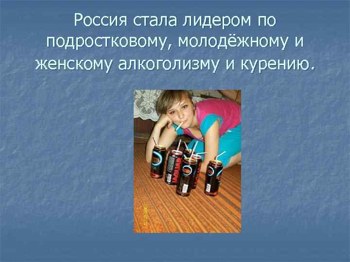 Россия стала лидером по подростковому, молодёжному и женскому алкоголизму и курению. 