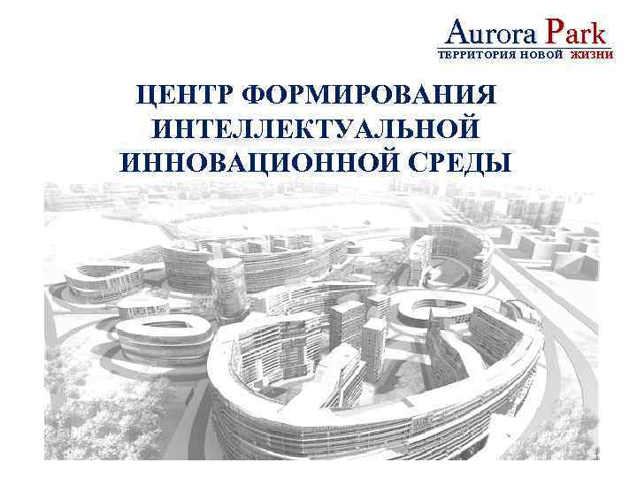 Aurora Park ТЕРРИТОРИЯ НОВОЙ ЖИЗНИ ЦЕНТР ФОРМИРОВАНИЯ ИНТЕЛЛЕКТУАЛЬНОЙ ИННОВАЦИОННОЙ СРЕДЫ 1 