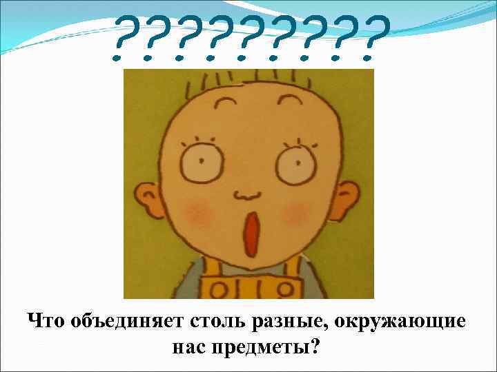 ? ? ? ? ? Что объединяет столь разные, окружающие нас предметы? 