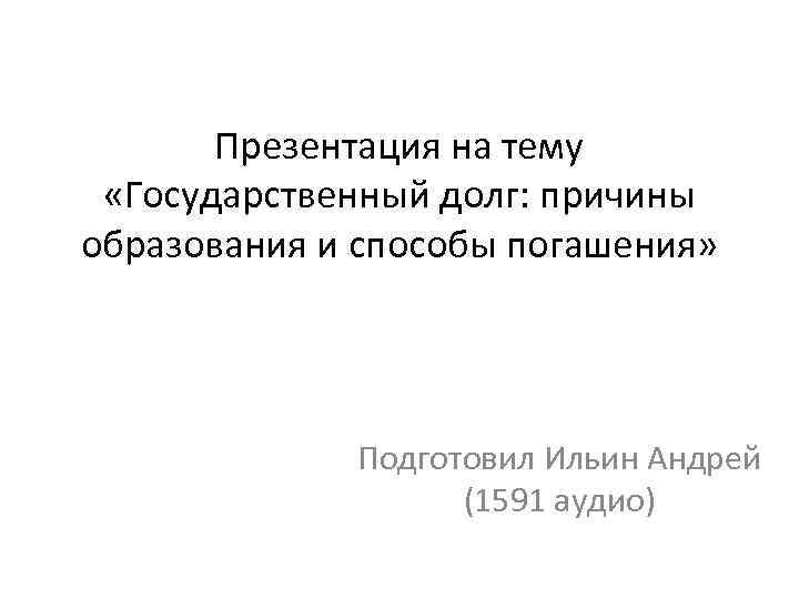 Презентация на тему «Государственный долг: причины образования и способы погашения» Подготовил Ильин Андрей (1591