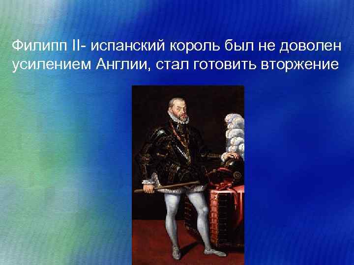 Филипп II- испанский король был не доволен усилением Англии, стал готовить вторжение 