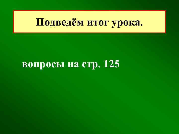 Подведём итог урока. вопросы на стр. 125 