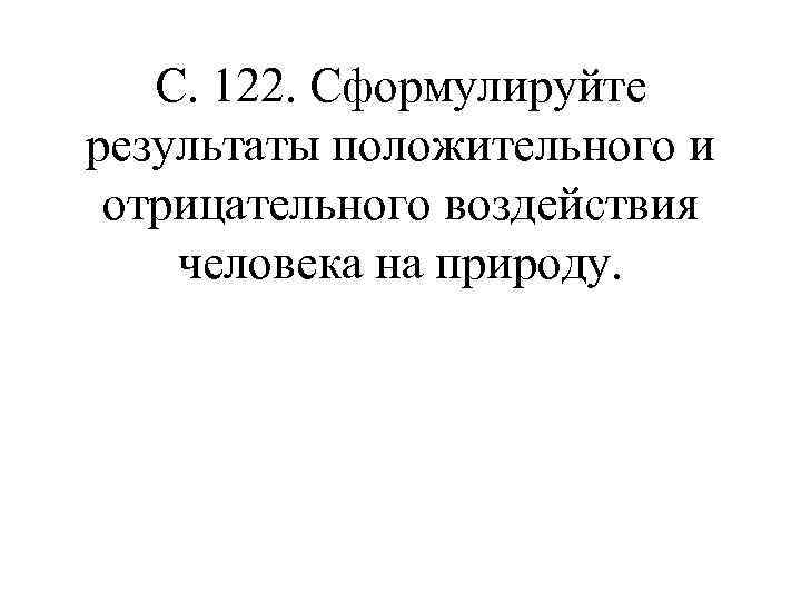 С. 122. Сформулируйте результаты положительного и отрицательного воздействия человека на природу. 