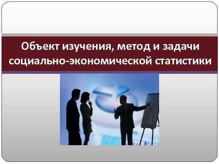 Объект изучения, метод и задачи социально-экономической статистики 