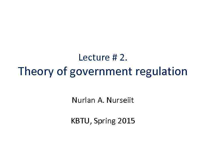 Lecture # 2. Theory of government regulation Nurlan A. Nurseiit KBTU, Spring 2015 