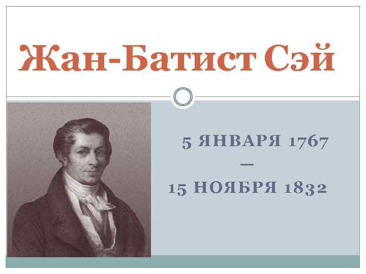 Жан-Батист Сэй 5 ЯНВАРЯ 1767 — 15 НОЯБРЯ 1832 