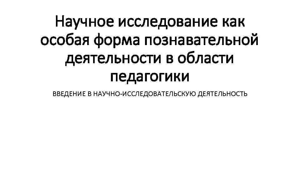 Научное исследование как особая форма познавательной деятельности в области педагогики ВВЕДЕНИЕ В НАУЧНО-ИССЛЕДОВАТЕЛЬСКУЮ ДЕЯТЕЛЬНОСТЬ