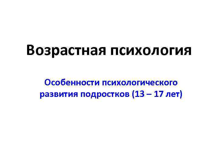 Возрастная психология Особенности психологического развития подростков (13 – 17 лет) 