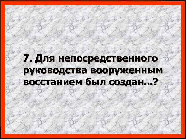 7. Для непосредственного руководства вооруженным восстанием был создан. . . ? 