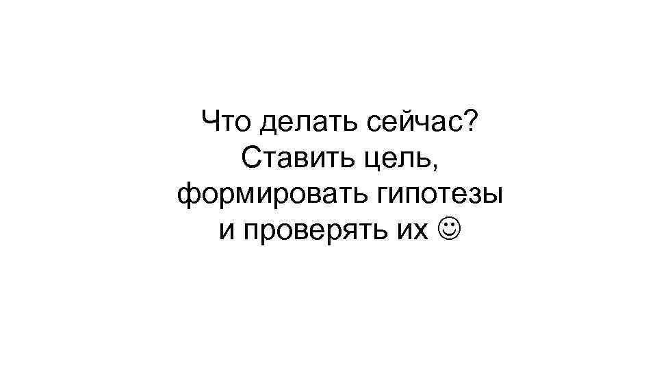 Что делать сейчас? Ставить цель, формировать гипотезы и проверять их 