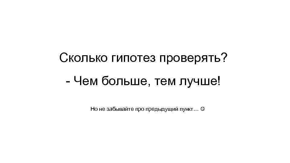 Сколько гипотез проверять? - Чем больше, тем лучше! Но не забывайте про предыдущий пункт…
