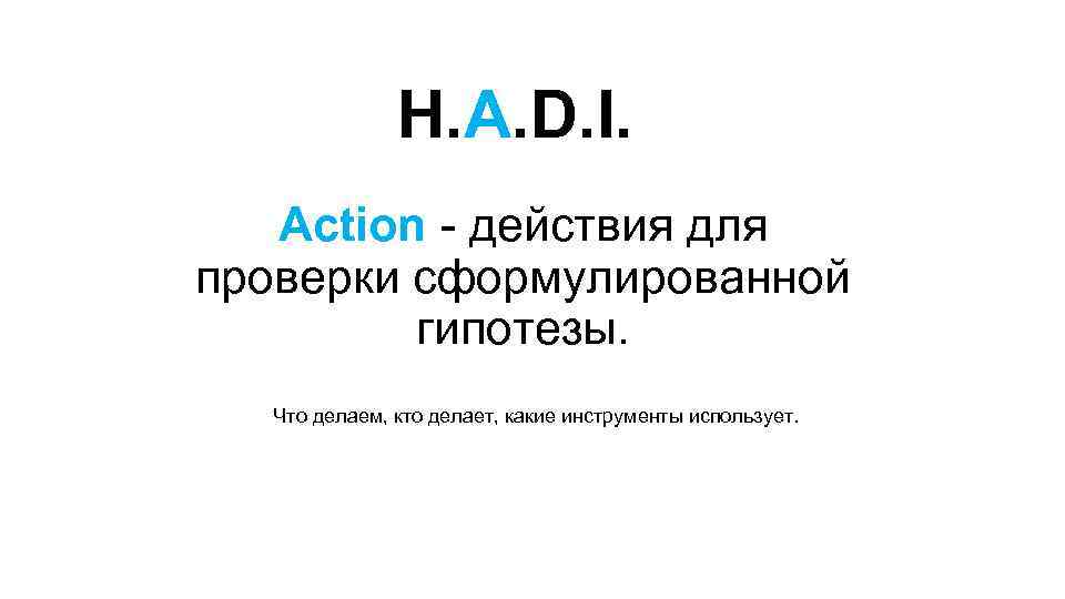 H. A. D. I. Action - действия для проверки сформулированной гипотезы. Что делаем, кто