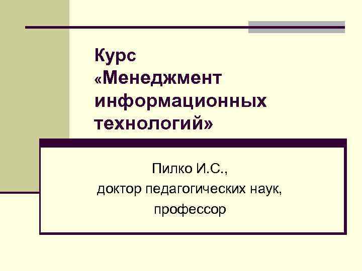 Курс «Менеджмент информационных технологий» Пилко И. С. , доктор педагогических наук, профессор 