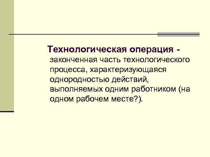 Технологическая операция законченная часть технологического процесса, характеризующаяся однородностью действий, выполняемых одним работником (на одном