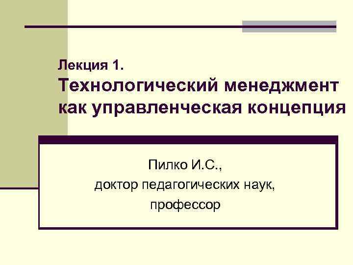 Лекция 1. Технологический менеджмент как управленческая концепция Пилко И. С. , доктор педагогических наук,