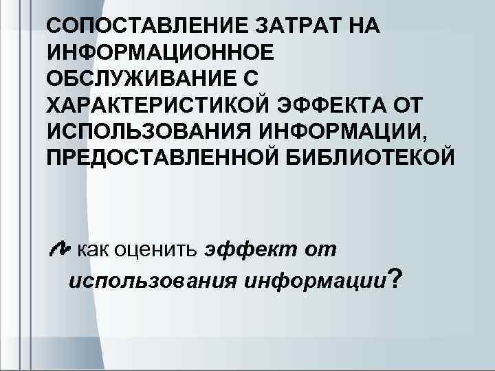 CОПОСТАВЛЕНИЕ ЗАТРАТ НА ИНФОРМАЦИОННОЕ ОБСЛУЖИВАНИЕ С ХАРАКТЕРИСТИКОЙ ЭФФЕКТА ОТ ИСПОЛЬЗОВАНИЯ ИНФОРМАЦИИ, ПРЕДОСТАВЛЕННОЙ БИБЛИОТЕКОЙ как