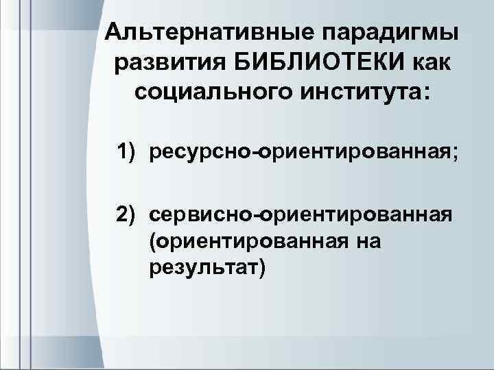 Альтернативные парадигмы развития БИБЛИОТЕКИ как социального института: 1) ресурсно-ориентированная; 2) сервисно-ориентированная (ориентированная на результат)