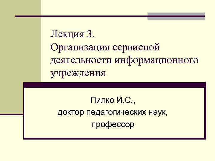 Лекция 3. Организация сервисной деятельности информационного учреждения Пилко И. С. , доктор педагогических наук,