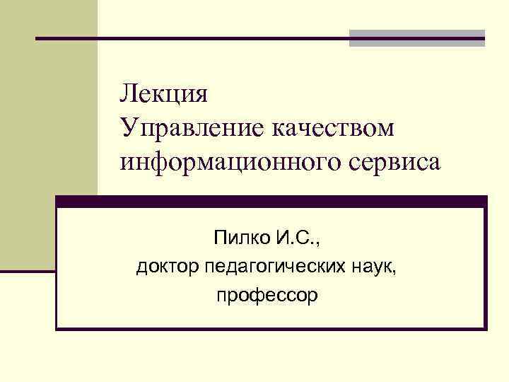 Лекция Управление качеством информационного сервиса Пилко И. С. , доктор педагогических наук, профессор 