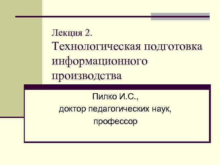 Лекция 2. Технологическая подготовка информационного производства Пилко И. С. , доктор педагогических наук, профессор