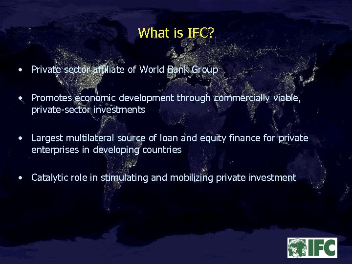 What is IFC? • Private sector affiliate of World Bank Group • Promotes economic
