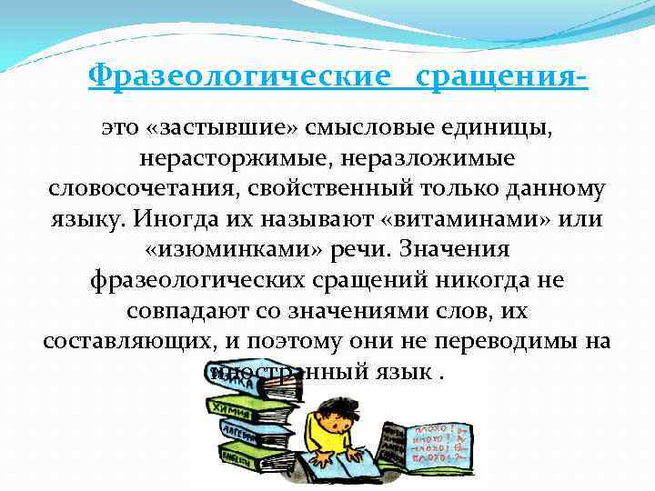 Фразеологические сращенияэто «застывшие» смысловые единицы, нерасторжимые, неразложимые словосочетания, свойственный только данному языку. Иногда их