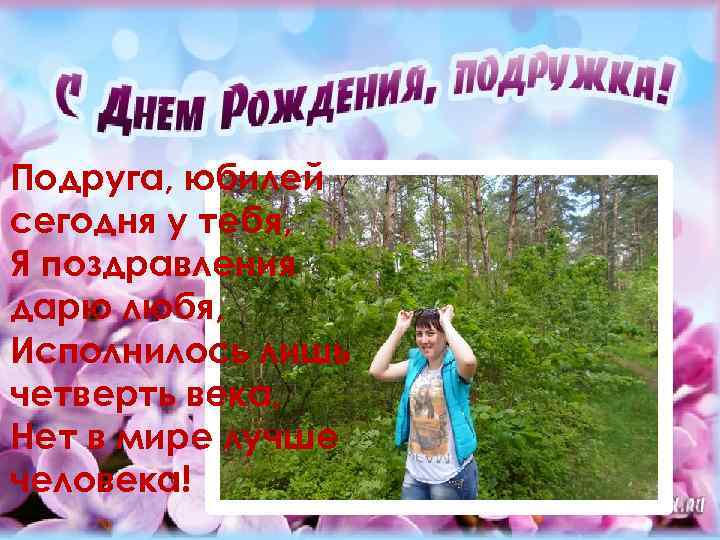 Подруга, юбилей сегодня у тебя, Я поздравления дарю любя, Исполнилось лишь четверть века, Нет