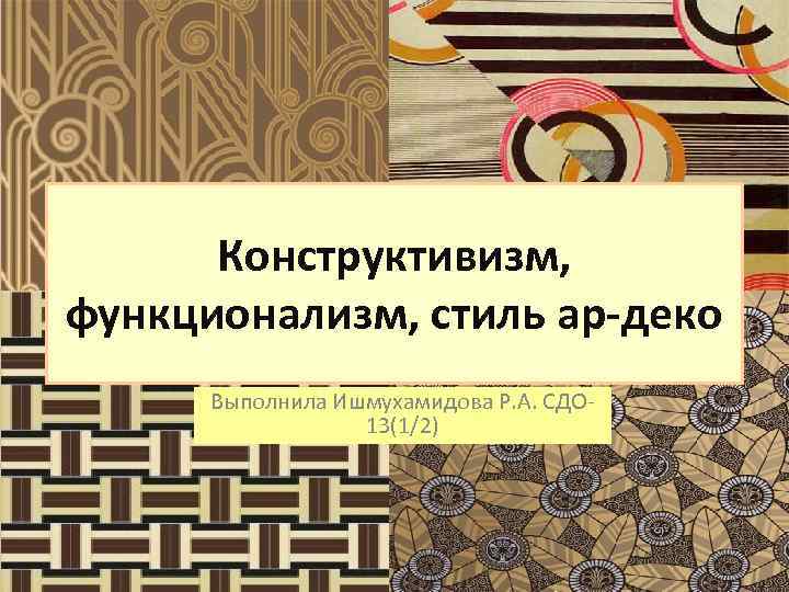 Конструктивизм, функционализм, стиль ар-деко Выполнила Ишмухамидова Р. А. СДО 13(1/2) 