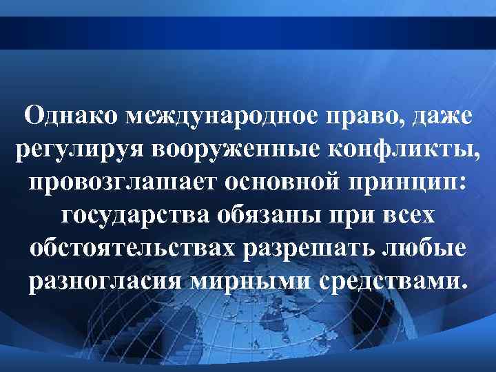 Однако международное право, даже регулируя вооруженные конфликты, провозглашает основной принцип: государства обязаны при всех