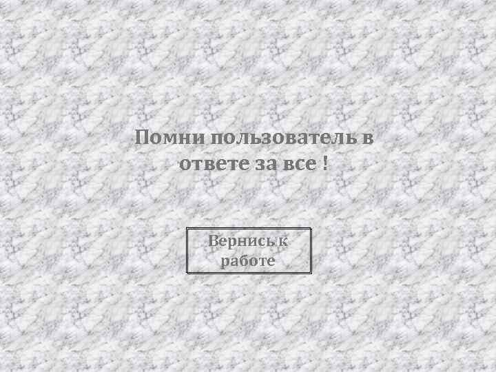 Помни пользователь в ответе за все ! Вернись к работе 