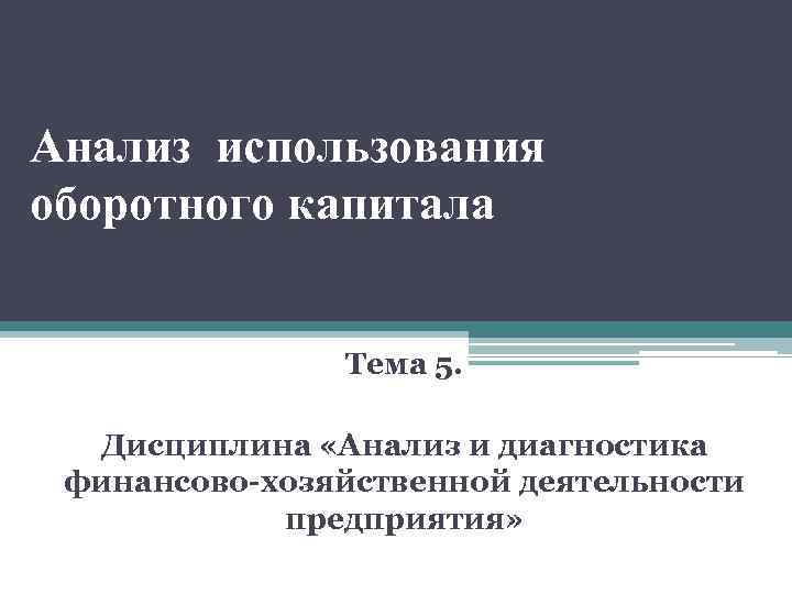 Анализ использования оборотного капитала Тема 5. Дисциплина «Анализ и диагностика финансово-хозяйственной деятельности предприятия» 