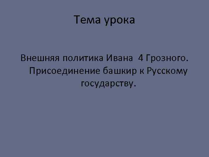 Тема урока Внешняя политика Ивана 4 Грозного. Присоединение башкир к Русскому государству. 