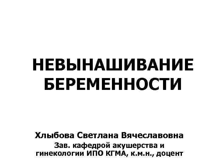 НЕВЫНАШИВАНИЕ БЕРЕМЕННОСТИ Хлыбова Светлана Вячеславовна Зав. кафедрой акушерства и гинекологии ИПО КГМА, к. м.