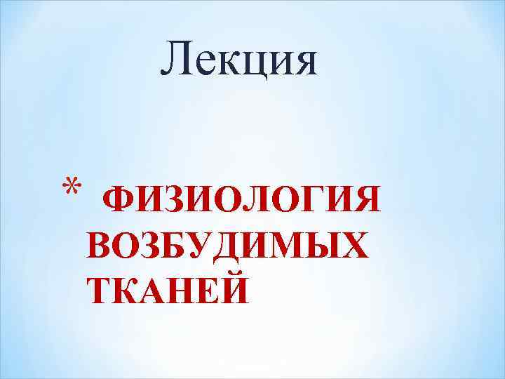 Лекция * ФИЗИОЛОГИЯ ВОЗБУДИМЫХ ТКАНЕЙ 