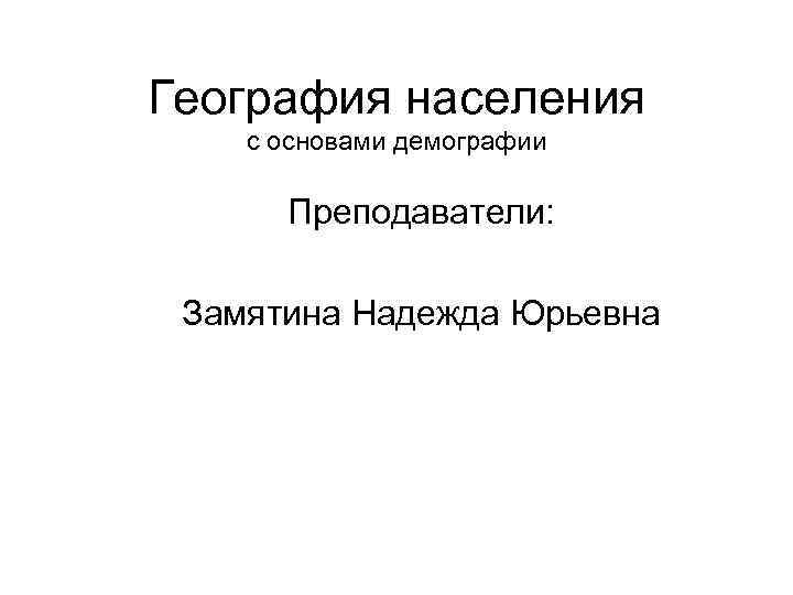 География населения с основами демографии Преподаватели: Замятина Надежда Юрьевна 