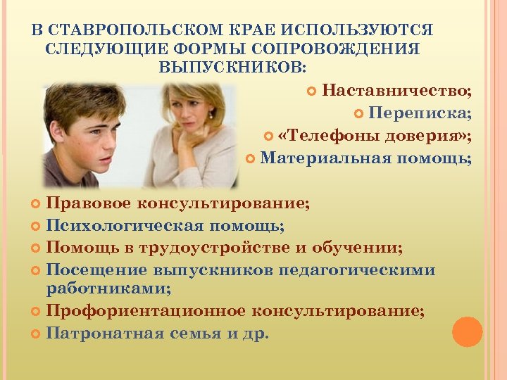 В СТАВРОПОЛЬСКОМ КРАЕ ИСПОЛЬЗУЮТСЯ СЛЕДУЮЩИЕ ФОРМЫ СОПРОВОЖДЕНИЯ ВЫПУСКНИКОВ: Наставничество; Переписка; «Телефоны доверия» ; Материальная