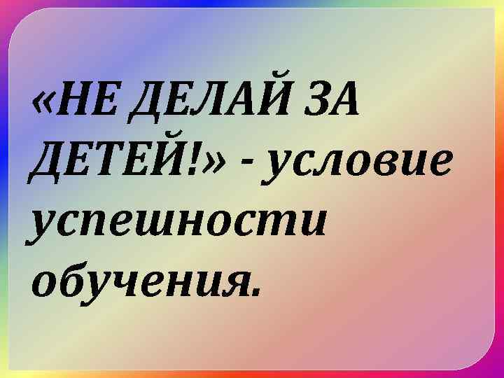  «НЕ ДЕЛАЙ ЗА ДЕТЕЙ!» - условие успешности обучения. 