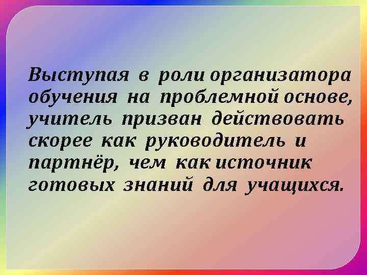 Выступая в роли организатора обучения на проблемной основе, учитель призван действовать скорее как руководитель