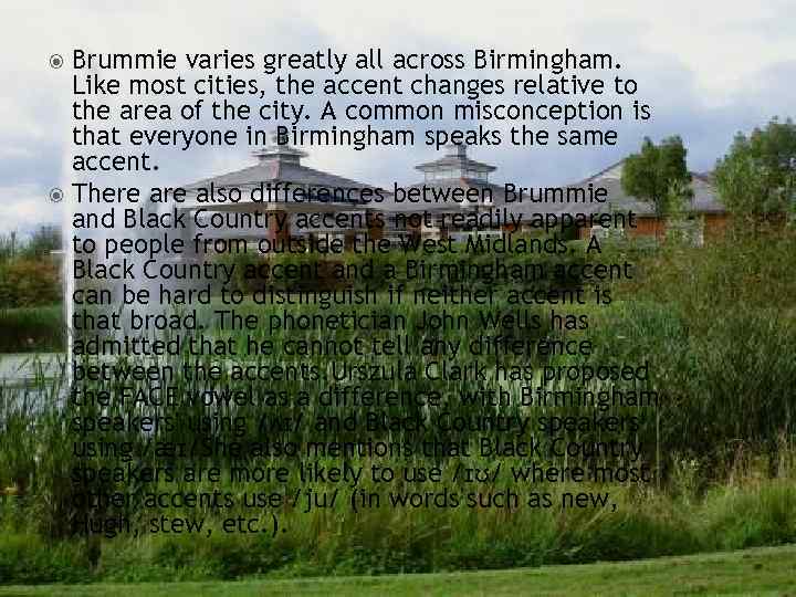Brummie varies greatly all across Birmingham. Like most cities, the accent changes relative to