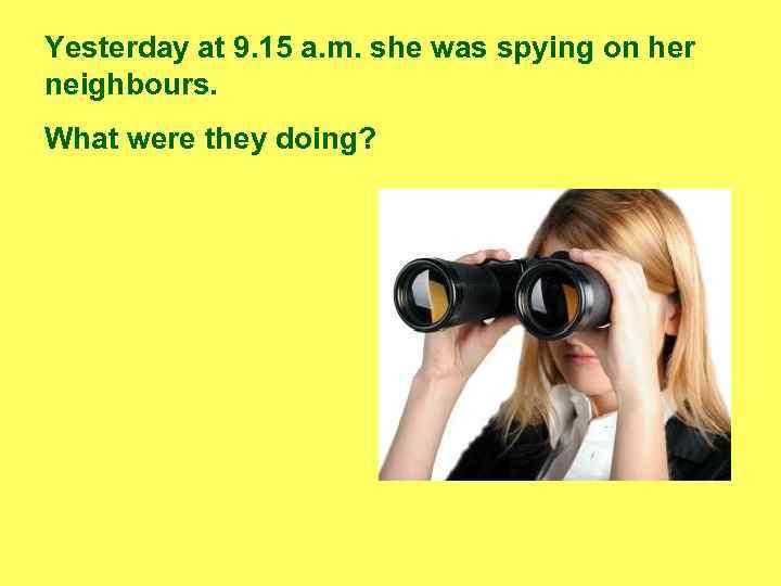 Yesterday at 9. 15 a. m. she was spying on her neighbours. What were