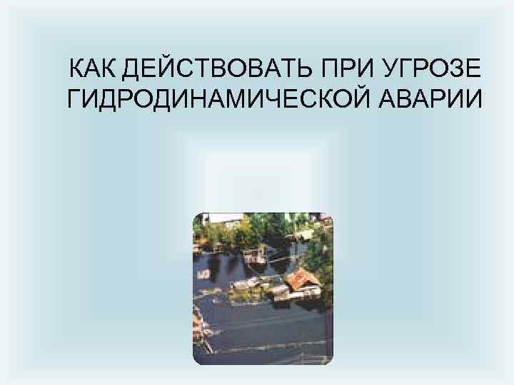КАК ДЕЙСТВОВАТЬ ПРИ УГРОЗЕ ГИДРОДИНАМИЧЕСКОЙ АВАРИИ 